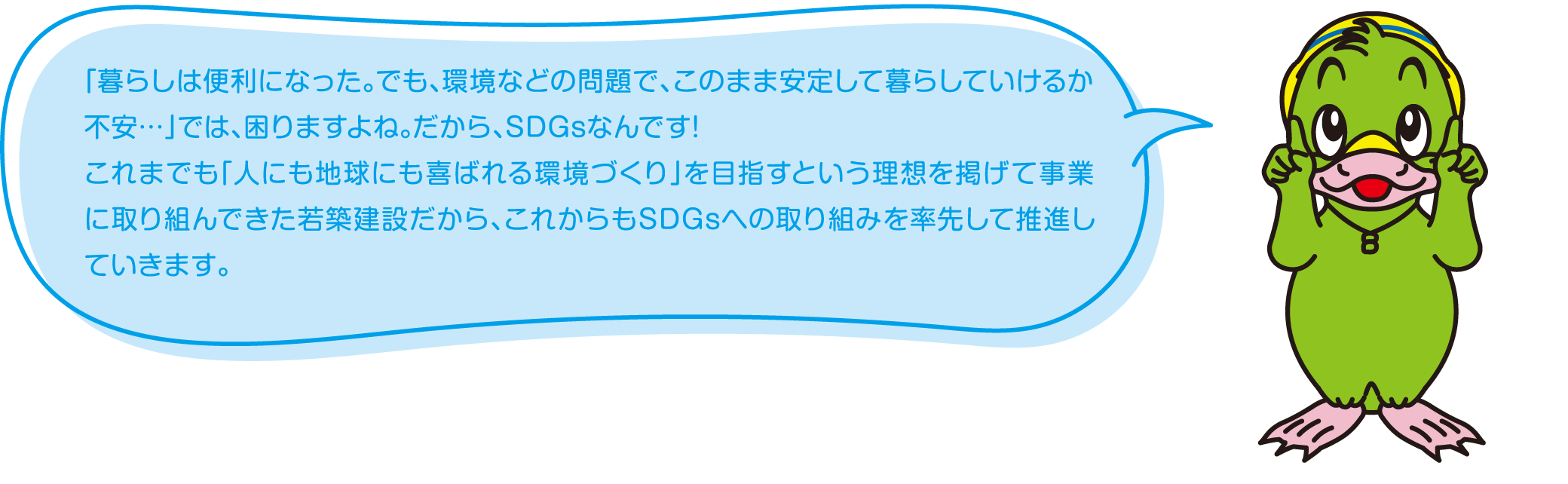 「暮らしは便利になった。でも、環境などの問題で、このまま安定して暮らしていけるか不安…」では、困りますよね。だから、SDGsなんです!これまでも「人にも地球にも喜ばれる環境づくり」を目指すという理想を掲げて事業に取り組んできた若築建設だから、これからもSDGsへの取り組みを率先して推進していきます。