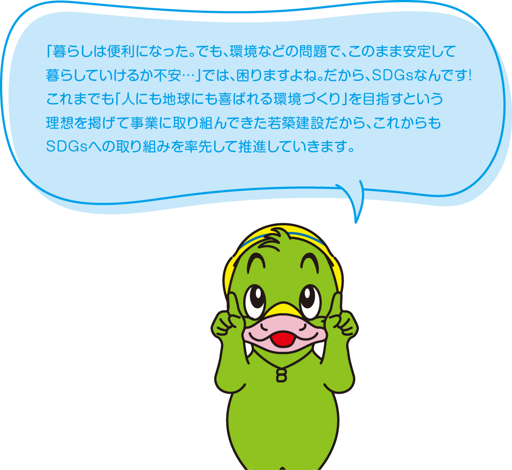 「暮らしは便利になった。でも、環境などの問題で、このまま安定して暮らしていけるか不安…」では、困りますよね。だから、SDGsなんです!これまでも「人にも地球にも喜ばれる環境づくり」を目指すという理想を掲げて事業に取り組んできた若築建設だから、これからもSDGsへの取り組みを率先して推進していきます。