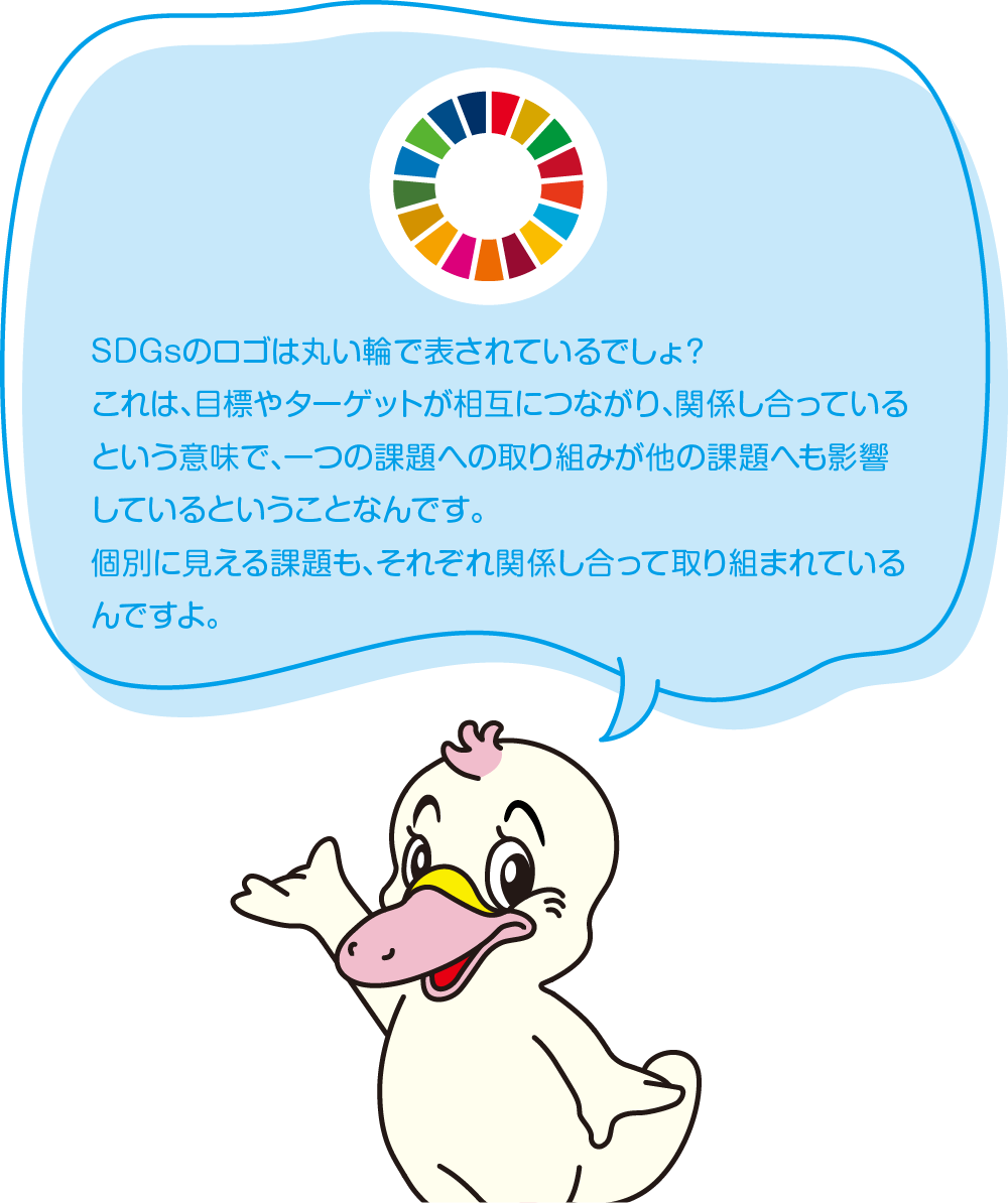 SDGsのロゴは丸い輪で表されているでしょ？
これは、目標やターゲットが相互につながり、関係し合っているという意味で、一つの課題への取り組みが他の課題へも影響しているということなんです。
個別に見える課題も、それぞれ関係し合って取り組まれているんですよ。