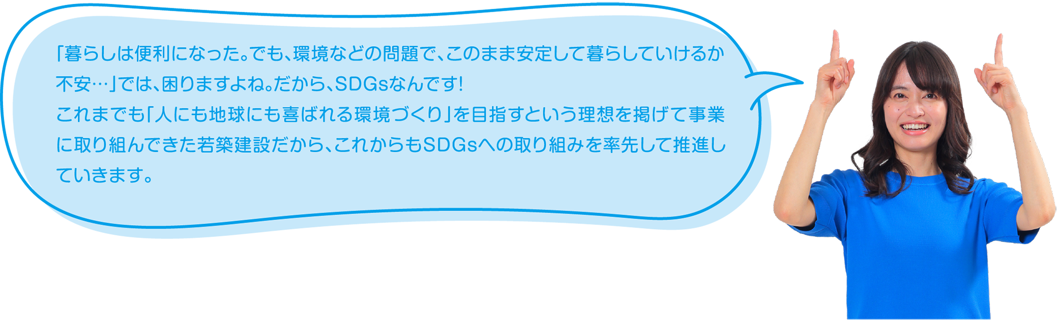 「暮らしは便利になった。でも、環境などの問題で、このまま安定して暮らしていけるか不安…」では、困りますよね。だから、SDGsなんです!これまでも「人にも地球にも喜ばれる環境づくり」を目指すという理想を掲げて事業に取り組んできた若築建設だから、これからもSDGsへの取り組みを率先して推進していきます。