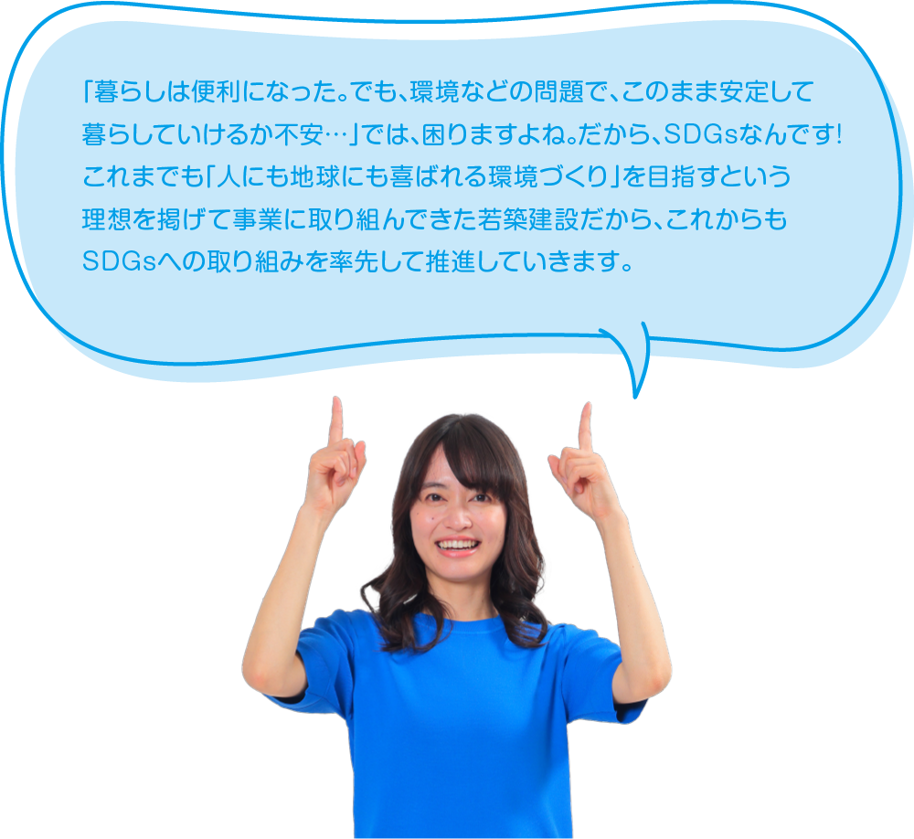 「暮らしは便利になった。でも、環境などの問題で、このまま安定して暮らしていけるか不安…」では、困りますよね。だから、SDGsなんです!これまでも「人にも地球にも喜ばれる環境づくり」を目指すという理想を掲げて事業に取り組んできた若築建設だから、これからもSDGsへの取り組みを率先して推進していきます。