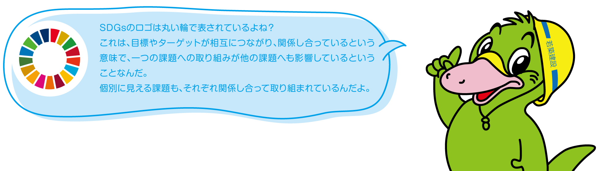 SDGsのロゴは丸い輪で表されているでしょ?
これは、目標やターゲットが相互につながり、関係し合っているという意味で、一つの課題への取り組みが他の課題へも影響しているということなんです。
個別に見える課題も、それぞれ関係し合って取り組まれているんですよ。
