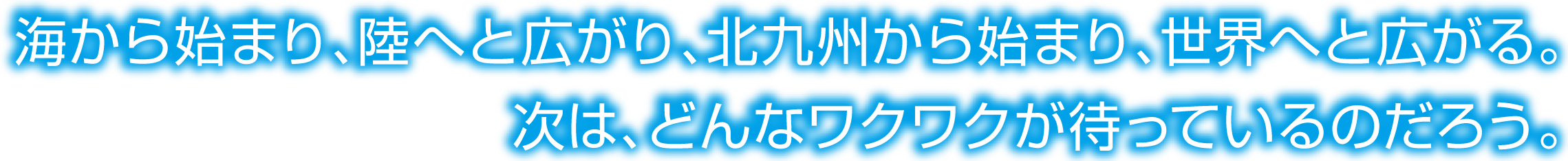 海から始まり、陸へと広がり、北九州から始まり、世界へと広がる。次は、どんなワクワクが待っているのだろう。