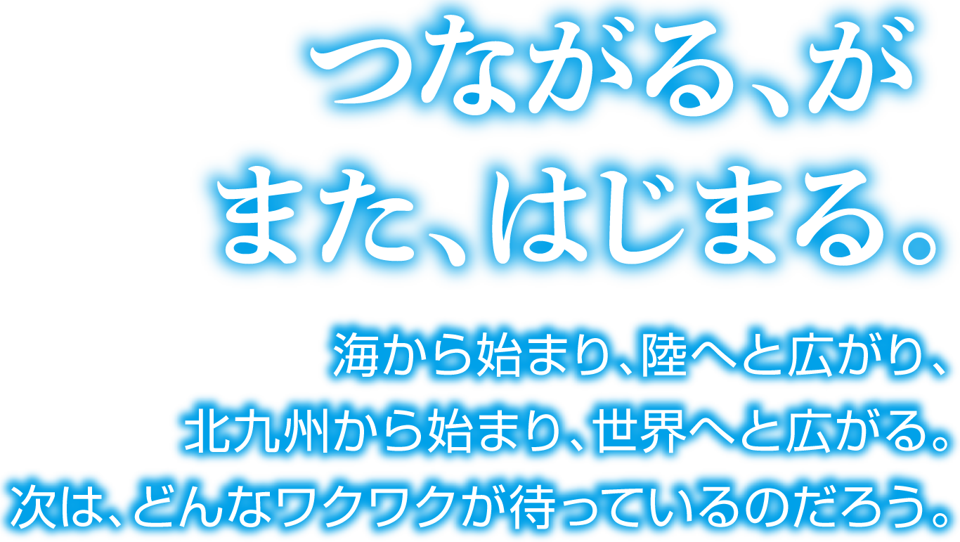 つながる、がまた、はじまる。海から始まり、陸へと広がり、北九州から始まり、世界へと広がる。次は、どんなワクワクが待っているのだろう。