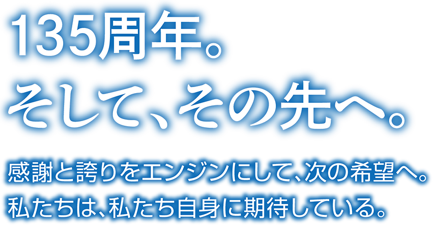 135周年。そして、その先へ。感謝と誇りをエンジンにして、次の希望へ。私たちは、私たち自身に期待している。