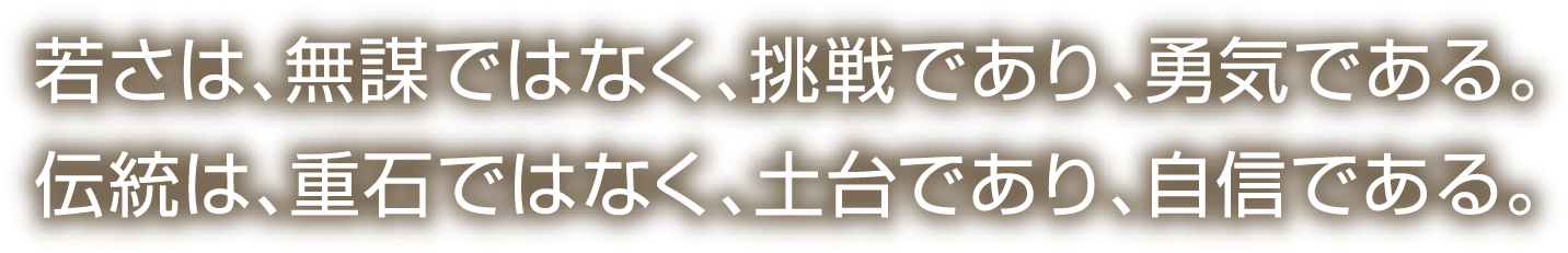 若さは、無謀ではなく、挑戦であり、勇気である。伝統は、重石ではなく、土台であり、自信である。