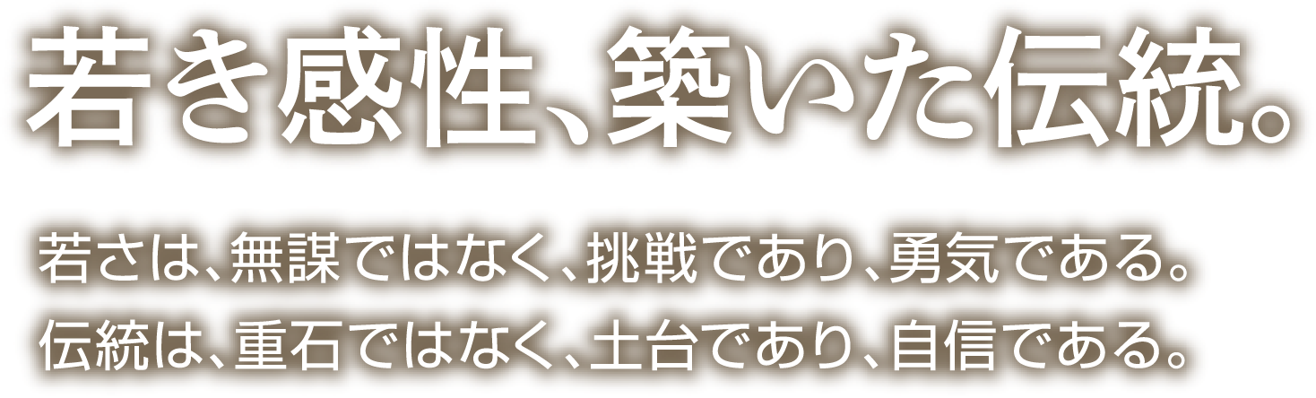 若き感性、築いた伝統。若さは、無謀ではなく、挑戦であり、勇気である。伝統は、重石ではなく、土台であり、自信である。