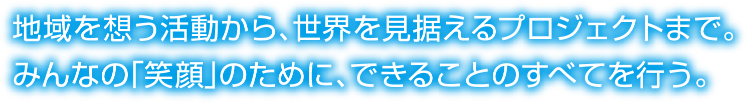 地域を想う活動から、世界を見据えるプロジェクトまで。みんなの「笑顔」のために、できることのすべてを行う。