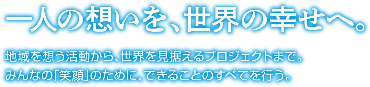 一人の想いを、世界の幸せへ。地域を想う活動から、世界を見据えるプロジェクトまで。みんなの「笑顔」のために、できることのすべてを行う。