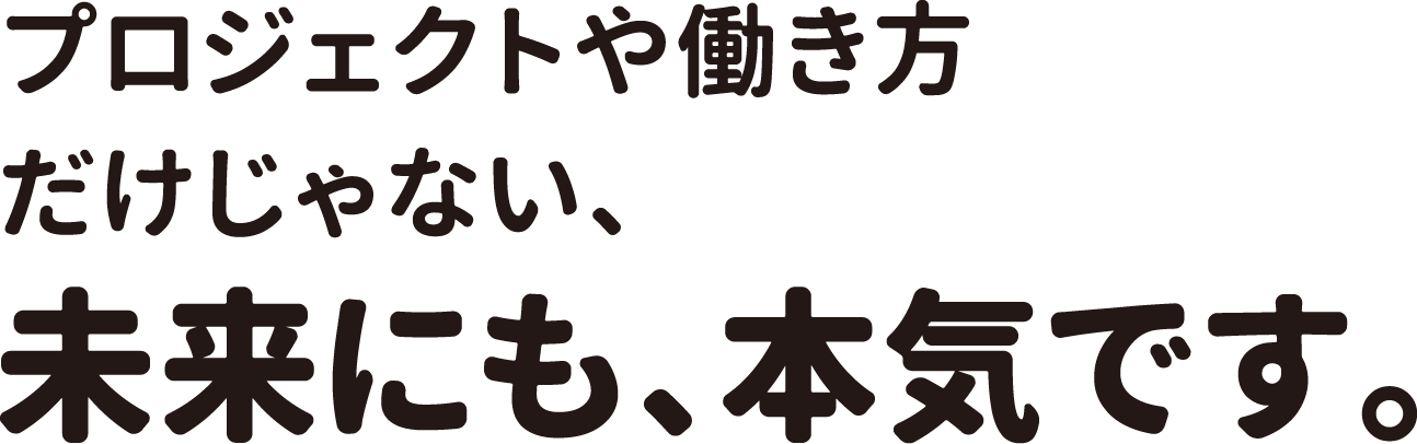 プロジェクトや働き方だけじゃない、未来にも、本気です。