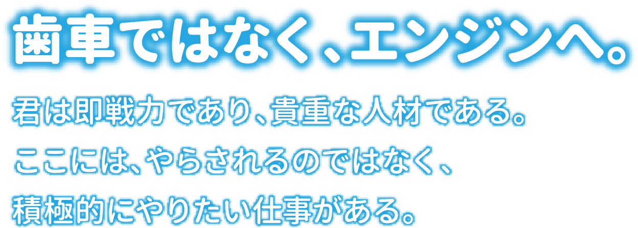 歯車ではなく、エンジンへ。君は即戦力であり、貴重な人材である。ここには、やらされるのではなく、積極的にやりたい仕事がある。