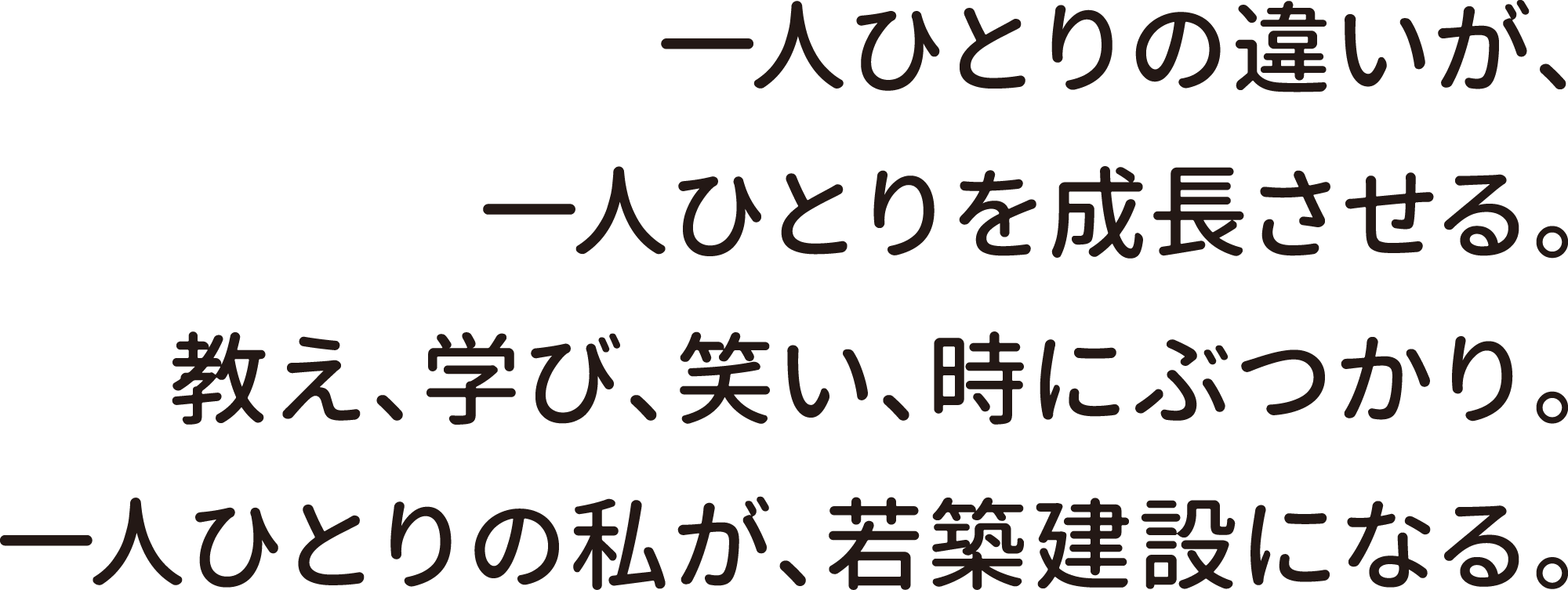 一人ひとりの違いが、一人ひとりを成長させる。教え、学び、笑い、時にぶつかり。一人ひとりの私が、若築建設になる。